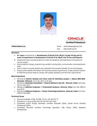 TAMILARASU.A.S. Email : astamilarasu@gmail.com
Cell : 006-0166710176
Summary
• 9+ years of experience in development of Oracle 9i & 10g & 11g Sql, Pl/sql and 5+
years of experience in development of Oracle 9i & 10g & 11g Forms and Reports.
• Leading the team, provide guidance to meet the deadlines and expectations of projects for
various scopes.
• Good analytical, design, programming, problem solving skills, communication and presentation
skills.
• Have a Vision to quickly identify and understand the business benefits of new technologies.
• Analyze and evaluate information and business process requirements. Create practical solution
to fulfill the business needs to comply with quality standards and technical requirements.
Work Experience
• Working as System Analyst and Team Lead for Workflow project in Aetins SDN BHD.
Selangor, Malaysia, since Apr-2011 to till date.
• Worked as Associate Consultant in Polaris Software Lab Ltd., Chennai, India since Sep-
2010 to Mar-2011.
• Worked as Software Engineer in Protechsoft Systems, Chennai, India from Mar-2009 to
Aug-2010.
• Worked as Software Engineer in Power Technology Solutions, Chennai, India from Nov-
2006 to Feb-2009.
Technical Areas
• Strong knowledge in SQL, PL/SQL, Forms 10g and Pro *c.
• Experience in using oracle tools like Sql Plus and Toad.
• Completed Oracle PL/SQL Developer Certified Associate (OCA), Oracle Forms Certified
Professional (OCP).
• Completed Microsoft Certified Technology Specialist: SQL Server 2008, Database
Development.
 