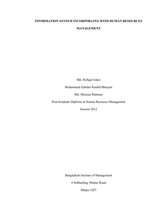 INFORMATION SYSTEM INCORPORATES WITH HUMAN RESOURCES
MANAGEMENT
Md. Rofiqul Islam
Mohammad Zahidur Rashid Bhuiyan
Md. Mizanur Rahman
Post-Graduate Diploma in Human Resource Management
Session 2012
Bangladesh Institute of Management
4 Sobhanbag, Mirpur Road
Dhaka-1207
 