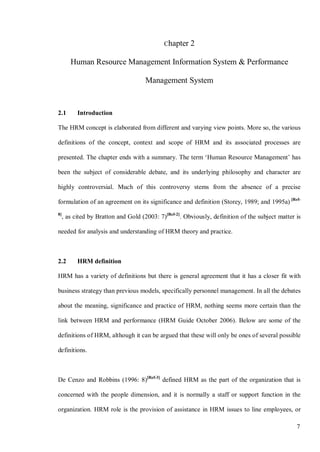 7
Chapter 2
Human Resource Management Information System & Performance
Management System
2.1 Introduction
The HRM concept is elaborated from different and varying view points. More so, the various
definitions of the concept, context and scope of HRM and its associated processes are
presented. The chapter ends with a summary. The term ‘Human Resource Management’ has
been the subject of considerable debate, and its underlying philosophy and character are
highly controversial. Much of this controversy stems from the absence of a precise
formulation of an agreement on its significance and definition (Storey, 1989; and 1995a) [Ref-
8]
, as cited by Bratton and Gold (2003: 7)[Ref-2]
. Obviously, definition of the subject matter is
needed for analysis and understanding of HRM theory and practice.
2.2 HRM definition
HRM has a variety of definitions but there is general agreement that it has a closer fit with
business strategy than previous models, specifically personnel management. In all the debates
about the meaning, significance and practice of HRM, nothing seems more certain than the
link between HRM and performance (HRM Guide October 2006). Below are some of the
definitions of HRM, although it can be argued that these will only be ones of several possible
definitions.
De Cenzo and Robbins (1996: 8)[Ref-3]
defined HRM as the part of the organization that is
concerned with the people dimension, and it is normally a staff or support function in the
organization. HRM role is the provision of assistance in HRM issues to line employees, or
 
