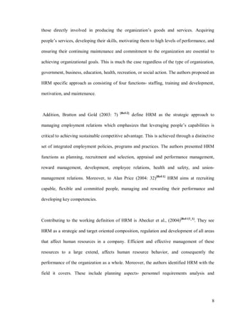 8
those directly involved in producing the organization’s goods and services. Acquiring
people’s services, developing their skills, motivating them to high levels of performance, and
ensuring their continuing maintenance and commitment to the organization are essential to
achieving organizational goals. This is much the case regardless of the type of organization,
government, business, education, health, recreation, or social action. The authors proposed an
HRM specific approach as consisting of four functions- staffing, training and development,
motivation, and maintenance.
Addition, Bratton and Gold (2003: 7) [Ref-2]
define HRM as the strategic approach to
managing employment relations which emphasizes that leveraging people’s capabilities is
critical to achieving sustainable competitive advantage. This is achieved through a distinctive
set of integrated employment policies, programs and practices. The authors presented HRM
functions as planning, recruitment and selection, appraisal and performance management,
reward management, development, employee relations, health and safety, and union-
management relations. Moreover, to Alan Price (2004: 32)[Ref-1]
HRM aims at recruiting
capable, flexible and committed people, managing and rewarding their performance and
developing key competencies.
Contributing to the working definition of HRM is Abecker et al., (2004)[Ref-13_1]
. They see
HRM as a strategic and target oriented composition, regulation and development of all areas
that affect human resources in a company. Efficient and effective management of these
resources to a large extend, affects human resource behavior, and consequently the
performance of the organization as a whole. Moreover, the authors identified HRM with the
field it covers. These include planning aspects- personnel requirements analysis and
 