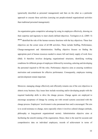 10
(generically described as personnel management) and then on the other as a particular
approach to execute those activities (carrying out people-oriented organizational activities
than traditional personnel management).
An organization gains competitive advantage by using its employees effectively, drawing on
their expertise and ingenuity to meet clearly defined objectives. Torrington et al., (2005: 5)
[Ref-9]
identified the role of the human resource functions with the key objectives. These four
objectives are the corner stone of all HR activities. These include Staffing, Performance,
Change-management and Administration. Staffing objective focuses on finding the
appropriate pool of human resources needed to ensure full and timely supply of work force
(Ibid). It therefore involves designing organizational structures, identifying working
conditions for different groups of employees followed by recruiting, selecting and developing
the personnel required to fill the roles. Performance objective aims at ensuring workforce
motivation and commitment for effective performance. Consequently, employees training
and development remain important.
Moreover, managing change effectively and efficiently remains one of the core objectives in
almost every business. Key issues here include recruiting and/or developing people with the
required leadership skills to drive the change process. Change agents are employed to
encourage acceptance of change by coming out with reward systems associated with the
change process. Employees’ involvement is also paramount here and is encouraged. The aim
is to avoid resistance to change, more especially where it involves cultural changes (attitude,
philosophy or long-present organizational norms). Administration objective aims at
facilitating the smooth running of the organization. Hence, there is the need for accurate and
comprehensive data on individual employees, records of achievement in terms of
 