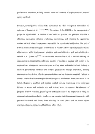 11
performance, attendance, training records, terms and condition of employment and personal
details are (Ibid).
However, for the purpose of this study, literature on the HRM concept will be based on the
opinions of Dessler et al., (1999) [Ref-4]
. The authors defined HRM as the management of
people in organizations. It consists of the activities, policies, and practices involved in
obtaining, developing, utilizing, evaluating, maintaining, and retaining the appropriate
number and skill mix of employees to accomplish the organization’s objectives. The goal of
HRM is to maximize employee’s contributions in order to achieve optimal productivity and
effectiveness, while simultaneously attaining individual objectives and societal objectives
Dessler et al., (1999: 2) [Ref-4]
. To the authors, the function of HRM include assisting the
organization in attracting the quality and quantity of candidates required with respect to the
organization’s strategy and operational goals, staffing needs, and desired culture. Helping to
maintain performance standards and increase productivity through orientation, training,
development, job design, effective communication, and performance appraisal. Helping to
create a climate in which employees are encouraged to develop and utilize their skills to the
fullest. Helping to establish and maintain cordial working relationship with employees.
Helping to create and maintain safe and healthy work environment. Development of
programs to meet economic, psychological, and social needs of the employees. Helping the
organization to retain productive employees and ensuring that the organization complies with
provincial/territorial and federal laws affecting the work place such as human rights,
employment equity, occupational health and safety (Ibid).
 