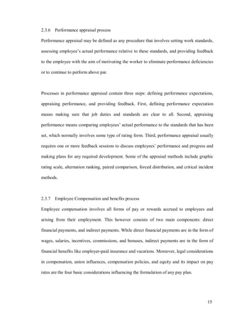 15
2.3.6 Performance appraisal process
Performance appraisal may be defined as any procedure that involves setting work standards,
assessing employee’s actual performance relative to these standards, and providing feedback
to the employee with the aim of motivating the worker to eliminate performance deficiencies
or to continue to perform above par.
Processes in performance appraisal contain three steps: defining performance expectations,
appraising performance, and providing feedback. First, defining performance expectation
means making sure that job duties and standards are clear to all. Second, appraising
performance means comparing employees’ actual performance to the standards that has been
set, which normally involves some type of rating form. Third, performance appraisal usually
requires one or more feedback sessions to discuss employees’ performance and progress and
making plans for any required development. Some of the appraisal methods include graphic
rating scale, alternation ranking, paired comparison, forced distribution, and critical incident
methods.
2.3.7 Employee Compensation and benefits process
Employee compensation involves all forms of pay or rewards accrued to employees and
arising from their employment. This however consists of two main components: direct
financial payments, and indirect payments. While direct financial payments are in the form of
wages, salaries, incentives, commissions, and bonuses, indirect payments are in the form of
financial benefits like employer-paid insurance and vacations. Moreover, legal considerations
in compensation, union influences, compensation policies, and equity and its impact on pay
rates are the four basic considerations influencing the formulation of any pay plan.
 