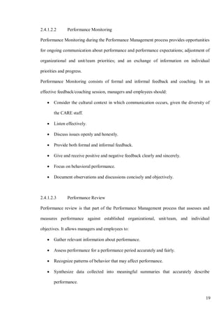 19
2.4.1.2.2 Performance Monitoring
Performance Monitoring during the Performance Management process provides opportunities
for ongoing communication about performance and performance expectations; adjustment of
organizational and unit/team priorities; and an exchange of information on individual
priorities and progress.
Performance Monitoring consists of formal and informal feedback and coaching. In an
effective feedback/coaching session, managers and employees should:
• Consider the cultural context in which communication occurs, given the diversity of
the CARE staff.
• Listen effectively.
• Discuss issues openly and honestly.
• Provide both formal and informal feedback.
• Give and receive positive and negative feedback clearly and sincerely.
• Focus on behavioral performance.
• Document observations and discussions concisely and objectively.
2.4.1.2.3 Performance Review
Performance review is that part of the Performance Management process that assesses and
measures performance against established organizational, unit/team, and individual
objectives. It allows managers and employees to:
• Gather relevant information about performance.
• Assess performance for a performance period accurately and fairly.
• Recognize patterns of behavior that may affect performance.
• Synthesize data collected into meaningful summaries that accurately describe
performance.
 