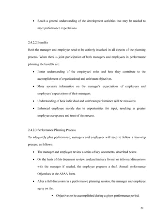 21
• Reach a general understanding of the development activities that may be needed to
meet performance expectations.
2.4.2.2 Benefits
Both the manager and employee need to be actively involved in all aspects of the planning
process. When there is joint participation of both managers and employees in performance
planning the benefits are:
• Better understanding of the employees' roles and how they contribute to the
accomplishment of organizational and unit/team objectives.
• More accurate information on the manager's expectations of employees and
employees' expectations of their managers.
• Understanding of how individual and unit/team performance will be measured.
• Enhanced employee morale due to opportunities for input, resulting in greater
employee acceptance and trust of the process.
2.4.2.3 Performance Planning Process
To adequately plan performance, managers and employees will need to follow a four-step
process, as follows:
• The manager and employee review a series of key documents, described below.
• On the basis of this document review, and preliminary formal or informal discussions
with the manager if needed, the employee prepares a draft Annual performance
Objectives in the APAA form.
• After a full discussion in a performance planning session, the manager and employee
agree on the:
 Objectives to be accomplished during a given performance period.
 