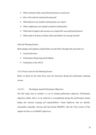 25
• What constitutes fully successful performance in each area?
• How will results be tracked and measured?
• What behaviors are needed to demonstrate core values?
• What competencies are needed to perform satisfactorily?
• What kind of support and resources are required for successful performance?
• What needs to be done to bolster skills and abilities for moving forward?
After the Planning Session
Both manager and employee should follow up and follow through with each other on:
• Unresolved Issues
• Performance Monitoring and Feedback
• Finalization of the APAA
2.4.2.8 Focus Areas for the Planning Session
Below in detail are the main focus areas for discussion during the performance planning
session.
2.4.2.8.1 Developing Annual Performance Objectives
The first major area to consider is a set of Annual performance objectives. Performance
objectives define what is to be achieved or accomplished during this performance period,
taking into account on-going job responsibilities. Create objectives that are specific,
measurable, attainable, relevant and time-bound (SMART). (See the Tools section of this
chapter for How to set SMART objectives)
 