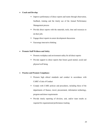 29
• Coach and Develop
 Improve performance of direct reports and teams through observation,
feedback, training and the timely use of the Annual Performance
Management process
 Provide direct reports with the materials, tools, time and resources to
do their jobs
 Engage direct reports in career development discussions
 Encourage innovative thinking
• Promote Staff Wellness and Safety
 Promote workplace and environment safety for all direct reports
 Provide support to direct reports that fosters good mental, social and
physical well being
• Practice and Promote Compliance
 Promote high ethical standards and conduct in accordance with
CARE’s Code of Conduct
 Comply with CARE policies and procedures, including those of the
departments of finance, travel, procurement, information technology,
program and donor requirements
 Provide timely reporting of division, unit, and/or team results as
required for organizational performance tracking
 