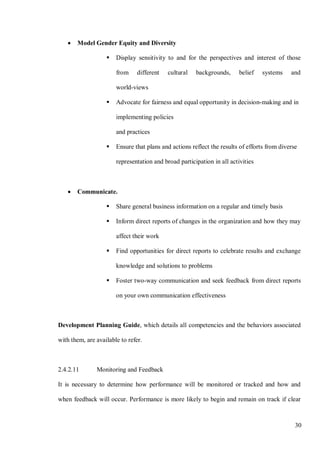 30
• Model Gender Equity and Diversity
 Display sensitivity to and for the perspectives and interest of those
from different cultural backgrounds, belief systems and
world-views
 Advocate for fairness and equal opportunity in decision-making and in
implementing policies
and practices
 Ensure that plans and actions reflect the results of efforts from diverse
representation and broad participation in all activities
• Communicate.
 Share general business information on a regular and timely basis
 Inform direct reports of changes in the organization and how they may
affect their work
 Find opportunities for direct reports to celebrate results and exchange
knowledge and solutions to problems
 Foster two-way communication and seek feedback from direct reports
on your own communication effectiveness
Development Planning Guide, which details all competencies and the behaviors associated
with them, are available to refer.
2.4.2.11 Monitoring and Feedback
It is necessary to determine how performance will be monitored or tracked and how and
when feedback will occur. Performance is more likely to begin and remain on track if clear
 