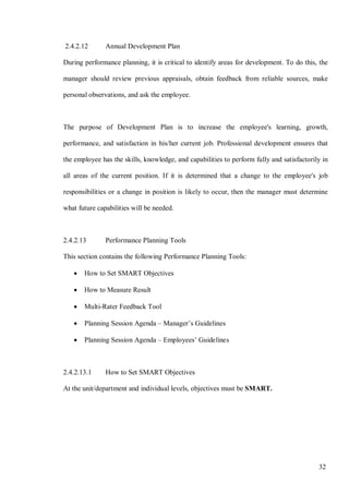 32
2.4.2.12 Annual Development Plan
During performance planning, it is critical to identify areas for development. To do this, the
manager should review previous appraisals, obtain feedback from reliable sources, make
personal observations, and ask the employee.
The purpose of Development Plan is to increase the employee's learning, growth,
performance, and satisfaction in his/her current job. Professional development ensures that
the employee has the skills, knowledge, and capabilities to perform fully and satisfactorily in
all areas of the current position. If it is determined that a change to the employee's job
responsibilities or a change in position is likely to occur, then the manager must determine
what future capabilities will be needed.
2.4.2.13 Performance Planning Tools
This section contains the following Performance Planning Tools:
• How to Set SMART Objectives
• How to Measure Result
• Multi-Rater Feedback Tool
• Planning Session Agenda – Manager’s Guidelines
• Planning Session Agenda – Employees’ Guidelines
2.4.2.13.1 How to Set SMART Objectives
At the unit/department and individual levels, objectives must be SMART.
 