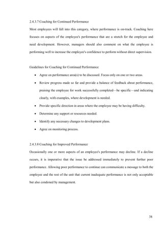 38
2.4.3.7 Coaching for Continued Performance
Most employees will fall into this category, where performance is on-track. Coaching here
focuses on aspects of the employee's performance that are a stretch for the employee and
need development. However, managers should also comment on what the employee is
performing well to increase the employee's confidence to perform without direct supervision.
Guidelines for Coaching for Continued Performance
• Agree on performance area(s) to be discussed. Focus only on one or two areas.
• Review progress made so far and provide a balance of feedback about performance,
praising the employee for work successfully completed—be specific—and indicating
clearly, with examples, where development is needed.
• Provide specific direction in areas where the employee may be having difficulty.
• Determine any support or resources needed.
• Identify any necessary changes to development plans.
• Agree on monitoring process.
2.4.3.8 Coaching for Improved Performance
Occasionally one or more aspects of an employee's performance may decline. If a decline
occurs, it is imperative that the issue be addressed immediately to prevent further poor
performance. Allowing poor performance to continue can communicate a message to both the
employee and the rest of the unit that current inadequate performance is not only acceptable
but also condoned by management.
 