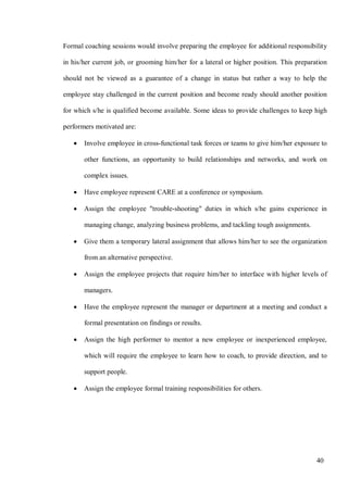 40
Formal coaching sessions would involve preparing the employee for additional responsibility
in his/her current job, or grooming him/her for a lateral or higher position. This preparation
should not be viewed as a guarantee of a change in status but rather a way to help the
employee stay challenged in the current position and become ready should another position
for which s/he is qualified become available. Some ideas to provide challenges to keep high
performers motivated are:
• Involve employee in cross-functional task forces or teams to give him/her exposure to
other functions, an opportunity to build relationships and networks, and work on
complex issues.
• Have employee represent CARE at a conference or symposium.
• Assign the employee "trouble-shooting" duties in which s/he gains experience in
managing change, analyzing business problems, and tackling tough assignments.
• Give them a temporary lateral assignment that allows him/her to see the organization
from an alternative perspective.
• Assign the employee projects that require him/her to interface with higher levels of
managers.
• Have the employee represent the manager or department at a meeting and conduct a
formal presentation on findings or results.
• Assign the high performer to mentor a new employee or inexperienced employee,
which will require the employee to learn how to coach, to provide direction, and to
support people.
• Assign the employee formal training responsibilities for others.
 