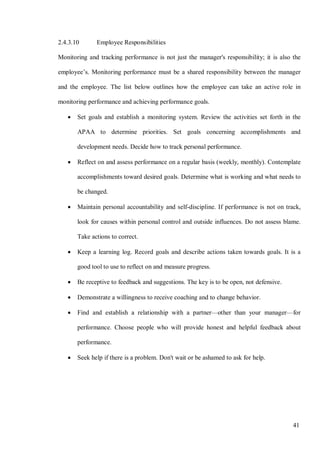 41
2.4.3.10 Employee Responsibilities
Monitoring and tracking performance is not just the manager's responsibility; it is also the
employee’s. Monitoring performance must be a shared responsibility between the manager
and the employee. The list below outlines how the employee can take an active role in
monitoring performance and achieving performance goals.
• Set goals and establish a monitoring system. Review the activities set forth in the
APAA to determine priorities. Set goals concerning accomplishments and
development needs. Decide how to track personal performance.
• Reflect on and assess performance on a regular basis (weekly, monthly). Contemplate
accomplishments toward desired goals. Determine what is working and what needs to
be changed.
• Maintain personal accountability and self-discipline. If performance is not on track,
look for causes within personal control and outside influences. Do not assess blame.
Take actions to correct.
• Keep a learning log. Record goals and describe actions taken towards goals. It is a
good tool to use to reflect on and measure progress.
• Be receptive to feedback and suggestions. The key is to be open, not defensive.
• Demonstrate a willingness to receive coaching and to change behavior.
• Find and establish a relationship with a partner—other than your manager—for
performance. Choose people who will provide honest and helpful feedback about
performance.
• Seek help if there is a problem. Don't wait or be ashamed to ask for help.
 