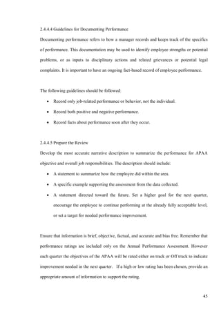 45
2.4.4.4 Guidelines for Documenting Performance
Documenting performance refers to how a manager records and keeps track of the specifics
of performance. This documentation may be used to identify employee strengths or potential
problems, or as inputs to disciplinary actions and related grievances or potential legal
complaints. It is important to have an ongoing fact-based record of employee performance.
The following guidelines should be followed:
• Record only job-related performance or behavior, not the individual.
• Record both positive and negative performance.
• Record facts about performance soon after they occur.
2.4.4.5 Prepare the Review
Develop the most accurate narrative description to summarize the performance for APAA
objective and overall job responsibilities. The description should include:
• A statement to summarize how the employee did within the area.
• A specific example supporting the assessment from the data collected.
• A statement directed toward the future. Set a higher goal for the next quarter,
encourage the employee to continue performing at the already fully acceptable level,
or set a target for needed performance improvement.
Ensure that information is brief, objective, factual, and accurate and bias free. Remember that
performance ratings are included only on the Annual Performance Assessment. However
each quarter the objectives of the APAA will be rated either on track or Off truck to indicate
improvement needed in the next quarter. If a high or low rating has been chosen, provide an
appropriate amount of information to support the rating.
 