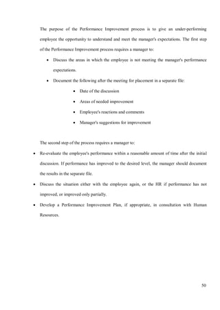 50
The purpose of the Performance Improvement process is to give an under-performing
employee the opportunity to understand and meet the manager's expectations. The first step
of the Performance Improvement process requires a manager to:
• Discuss the areas in which the employee is not meeting the manager's performance
expectations.
• Document the following after the meeting for placement in a separate file:
• Date of the discussion
• Areas of needed improvement
• Employee's reactions and comments
• Manager's suggestions for improvement
The second step of the process requires a manager to:
• Re-evaluate the employee's performance within a reasonable amount of time after the initial
discussion. If performance has improved to the desired level, the manager should document
the results in the separate file.
• Discuss the situation either with the employee again, or the HR if performance has not
improved, or improved only partially.
• Develop a Performance Improvement Plan, if appropriate, in consultation with Human
Resources.
 