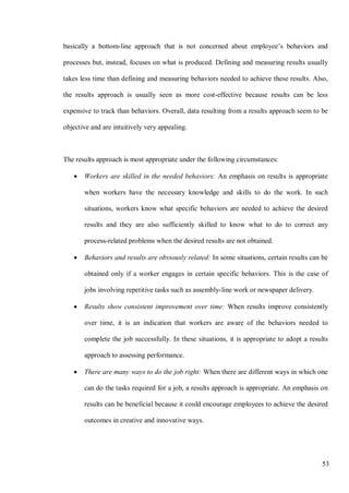 53
basically a bottom-line approach that is not concerned about employee’s behaviors and
processes but, instead, focuses on what is produced. Defining and measuring results usually
takes less time than defining and measuring behaviors needed to achieve these results. Also,
the results approach is usually seen as more cost-effective because results can be less
expensive to track than behaviors. Overall, data resulting from a results approach seem to be
objective and are intuitively very appealing.
The results approach is most appropriate under the following circumstances:
• Workers are skilled in the needed behaviors: An emphasis on results is appropriate
when workers have the necessary knowledge and skills to do the work. In such
situations, workers know what specific behaviors are needed to achieve the desired
results and they are also sufficiently skilled to know what to do to correct any
process-related problems when the desired results are not obtained.
• Behaviors and results are obviously related: In some situations, certain results can be
obtained only if a worker engages in certain specific behaviors. This is the case of
jobs involving repetitive tasks such as assembly-line work or newspaper delivery.
• Results show consistent improvement over time: When results improve consistently
over time, it is an indication that workers are aware of the behaviors needed to
complete the job successfully. In these situations, it is appropriate to adopt a results
approach to assessing performance.
• There are many ways to do the job right: When there are different ways in which one
can do the tasks required for a job, a results approach is appropriate. An emphasis on
results can be beneficial because it could encourage employees to achieve the desired
outcomes in creative and innovative ways.
 
