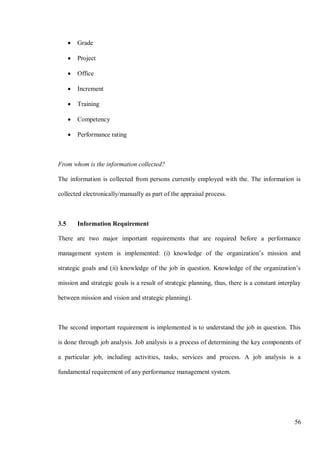 56
• Grade
• Project
• Office
• Increment
• Training
• Competency
• Performance rating
From whom is the information collected?
The information is collected from persons currently employed with the. The information is
collected electronically/manually as part of the appraisal process.
3.5 Information Requirement
There are two major important requirements that are required before a performance
management system is implemented: (i) knowledge of the organization’s mission and
strategic goals and (ii) knowledge of the job in question. Knowledge of the organization’s
mission and strategic goals is a result of strategic planning, thus, there is a constant interplay
between mission and vision and strategic planning).
The second important requirement is implemented is to understand the job in question. This
is done through job analysis. Job analysis is a process of determining the key components of
a particular job, including activities, tasks, services and process. A job analysis is a
fundamental requirement of any performance management system.
 