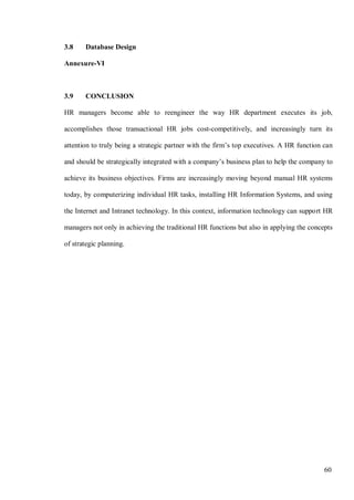 60
3.8 Database Design
Annexure-VI
3.9 CONCLUSION
HR managers become able to reengineer the way HR department executes its job,
accomplishes those transactional HR jobs cost-competitively, and increasingly turn its
attention to truly being a strategic partner with the firm’s top executives. A HR function can
and should be strategically integrated with a company’s business plan to help the company to
achieve its business objectives. Firms are increasingly moving beyond manual HR systems
today, by computerizing individual HR tasks, installing HR Information Systems, and using
the Internet and Intranet technology. In this context, information technology can support HR
managers not only in achieving the traditional HR functions but also in applying the concepts
of strategic planning.
 