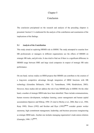64
Chapter 5
Conclusion
The conclusion precipitated on the research and analysis of the preceding chapters is
presented. Section 5.1 is dedicated for the analysis of the contribution and examination of the
implications of the findings.
5.1 Analysis of the Contribution
This study aimed at exploring HRMIS role in SHRM. The study attempted to examine how
HR professionals or managers in different organizations see the effects of HRMIS on
strategic HR tasks, and job roles. It also tried to find out if there is a significant difference in
HRMIS usage between SME and large sized companies in respect of strategic HR tasks
performance.
On one hand, various studies on HRM propose that HRMIS can contribute to the creation of
a long-term competitive advantage through integration of HRM functions with HR
technology (Gerardine DeSanctis, 1986: 15; Tannenbaum, 1990; Hendrickson, 2003).
However, these studies did not address the role if any HRMIS play in SHRM. On the other
hand, a number of strategic HRM tasks have been identified. These include communications,
human resource development, workplace learning, career management and human capital
accumulation (Sparrow and Hiltrop, 1994: 25 cited in Morley et al., 2006; Beer et al., 1984;
Keep 1989). Dixon (1992) and Kochan and Dyer (1995)[Ref-6]
consider greater worker
autonomy, high commitment management, leadership, and business processes reengineering
as strategic HRM tasks. Another one includes managing organization’s trade unions relations
(Gunnigle, 1998: 17)[Ref-5]
.
 