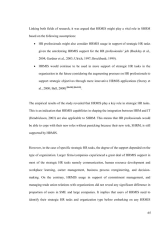 65
Linking both fields of research, it was argued that HRMIS might play a vital role in SHRM
based on the following assumptions:
• HR professionals might also consider HRMIS usage in support of strategic HR tasks
given the unrelenting HRMIS support for the HR professionals’ job (Buckley et al.,
2004; Gardner et al., 2003; Ulrich, 1997; Brockbank; 1999).
• HRMIS would continue to be used in more support of strategic HR tasks in the
organization in the future considering the augmenting pressure on HR professionals to
support strategic objectives through more innovative HRMIS applications (Storey et
al., 2000; Ball, 2000) [Ref-8] [Ref-10]
.
The empirical results of the study revealed that HRMIS play a key role in strategic HR tasks.
This is an indication that HRMIS capabilities in shaping the integration between HRM and IT
(Hendrickson, 2003) are also applicable to SHRM. This means that HR professionals would
be able to cope with their new roles without panicking because their new role, SHRM, is still
supported by HRMIS.
However, in the case of specific strategic HR tasks, the degree of the support depended on the
type of organization. Larger firms/companies experienced a great deal of HRMIS support in
most of the strategic HR tasks namely communication, human resource development and
workplace learning, career management, business process reengineering, and decision-
making. On the contrary, HRMIS usage in support of commitment management, and
managing trade union relations with organizations did not reveal any significant difference in
proportion of users in SME and large companies. It implies that users of HRMIS need to
identify their strategic HR tasks and organization type before embarking on any HRMIS
 
