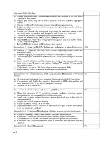 A(ii)
disseminate HRIS/other data.
a) Prepare monthly personnel changes report and ensure the circulation of the same within
1st week of every month.
b) Prepare year round long service awards receiver’s lists and undertake appropriate
actions.
c) Prepare monthly staff confirmation lists and undertake appropriate actions.
d) Prepare annual/monthly turnover lists, retirement lists, gratuity payment list and bonus
list upon festivals.
e) Prepare contracts staff's list and monitor expiry dates for appropriate actions; prepare
service no longer required lists with their profile and circulate to all concerned.
f) Analyze HRIS database for appropriate management audiences.
g) Process and make necessary sort out of data as per requirement.
h) Present HRIS data/country data for appropriate management audiences and for HRD &
M and Finance audit purpose.
i) Provide HRIS data to clients and departments upon requests.
Responsibility # 4: Supervise HRIS/PayRoll data entry and changes in salary of employees. 10%
a) Ensure HRIS Entry/Edit. Also ensure newly recruited employees personnel related data
entered into HRIS.
b) Sort relevant papers, which need HRIS actions and preserve those papers.
c) Allocate employee# and circulate to Field Offices/Units/Accounts along with welcome
letter.
d) Supervise APA related matters like; APA receive, check ratings, data entry, Increment
letter print, sorting APA papers and recheck. Finally APA’s send for PCF and compile
increment with salary.
e) Update annual increment, COLA and salary revision changes into HRIS.
f) Update monthly Payroll information data through Payroll software.
Responsibility # 5: Communications, Draft Correspondence, Maintenance of Personnel
Records.
8%
a) Draft personnel/confidential letters on routine functions relating to HRIS operations.
b) Communicate with field-offices, projects, departments on HRIS data updating and
other personnel affairs as and whenever required /instructed.
c) Maintain all HRIS related files.
Responsibility # 6: Technical support & line manage HRIS assistants. 6%
a) Direct the integration of IT operations, computer hardware, operating systems,
communications, software applications and data processing.
b) Install new computer software including window based software in line with the
department's need.
c) Provide advice on IT issues and planning.
d) Supervise and line manage HRIS assistants.
e) Make recommendations on selection of application packages, software development
tools and technology, standards.
Responsibility # 7: Training and Coordinating with other programs/ projects/ departments. 5%
a) Ensure access of HRIS data to selective users with selective information.
b) Conduct staff training on software maintenance and oversee their maintenance.
c) Full supervision of Disaster Management software development and maintenance.
d) Coordinate with Disaster Management Team in connection with personnel and skill
database.
Responsibility # 8: Leave Management. 8%
 
