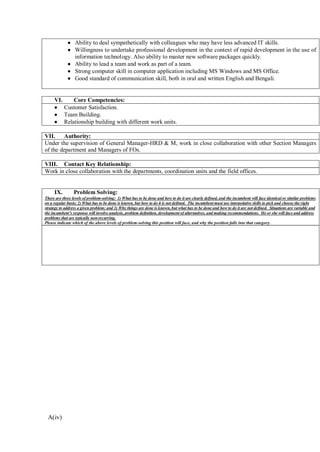A(iv)
• Ability to deal sympathetically with colleagues who may have less advanced IT skills.
• Willingness to undertake professional development in the context of rapid development in the use of
information technology. Also ability to master new software packages quickly.
• Ability to lead a team and work as part of a team.
• Strong computer skill in computer application including MS Windows and MS Office.
• Good standard of communication skill, both in oral and written English and Bengali.
VI. Core Competencies:
• Customer Satisfaction.
• Team Building.
• Relationship building with different work units.
VII. Authority:
Under the supervision of General Manager-HRD & M, work in close collaboration with other Section Managers
of the department and Managers of FOs.
VIII. Contact Key Relationship:
Work in close collaboration with the departments, coordination units and the field offices.
IX. Problem Solving:
There are three levels of problem-solving: 1) What has to be done and how to do it are clearly defined, and the incumbent will face identical or similar problems
on a regular basis; 2) What has to be done is known, but how to do it is not defined. The incumbent must use interpolative skills to pick and choose the right
strategy to address a given problem; and 3) Why things are done is known, but what has to be done and how to do it are not defined. Situations are variable and
the incumbent’s response will involve analysis, problem definition, development of alternatives, and making recommendations. He or she will face and address
problems that are typically non-recurring.
Please indicate which of the above levels of problem-solving this position will face, and why the position falls into that category.
 