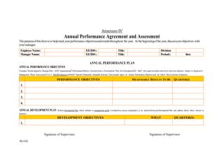 A(viii)
Annexure-IV
Annual Performance Agreement and Assessment
Thepurposeofthisformis to helptrackyourperformance objectivesandresultsthroughout the year. At thebeginningofthe year,discussyourobjectives with
yourmanager.
Employee Name: EEID#:: Title: Division
Manager Name: EEID#:: Title: Period:: thru
ANNUAL PERFORMANCE PLAN
ANNUAL PERFORMANCE OBJECTIVES
Examples:Resultsalignedto StrategicPlan / AOP; Organizational lPerformanceMetrics;Activitiesfrom a Development Plan, Job Description(JD). Staff who superviseothers must list at least one objective related to Supportive
Management. Please limityourself to3-5 SMARTobjectives (SMART: Specific,Measurable, Attainable, Relevant, Time-bound).Agree on Annual Performance Objectives and list below. ShowActivities inQuarters.
PERFORMANCE OBJECTIVES MEASURABLE RESULTS TO BE QUARTER(S)
1.
2.
3.
4.
ANNUAL DEVELOPMENT PLAN Referto Development Plan which includes or competencies guide. Listobjectives, success, andquarters to be achieved fromyourDevelopment Plan and address below. Show Actions in
Quarters.
DEVELOPMENT OBJECTIVES WHAT QUARTER(S)
1.
Signature of Supervisee Signature of Supervisor
 