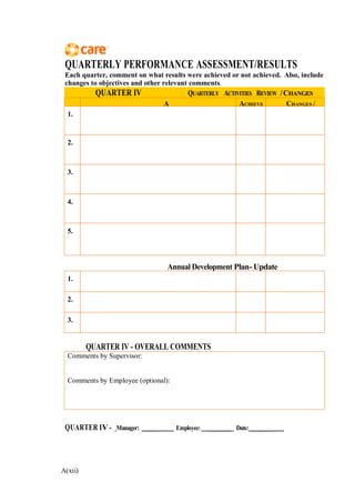 A(xii)
QUARTERLY PERFORMANCE ASSESSMENT/RESULTS
Each quarter, comment on what results were achieved or not achieved. Also, include
changes to objectives and other relevant comments.
QUARTER IV QUARTERLY ACTIVITIES REVIEW /CHANGES
A ACHIEVE CHANGES /
1.
2.
3.
4.
5.
Annual Development Plan-Update
1.
2.
3.
QUARTER IV - OVERALL COMMENTS
Comments by Supervisor:
Comments by Employee (optional):
QUARTER IV - Manager: ___ Employee: ________ Date: _______
 