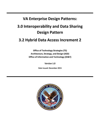VA Enterprise Design Patterns:
3.0 Interoperability and Data Sharing
Design Pattern
3.2 Hybrid Data Access Increment 2
Office of Technology Strategies (TS)
Architecture, Strategy, and Design (ASD)
Office of Information and Technology (OI&T)
Version 1.0
Date Issued: December 2015
 