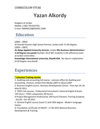 CURRICULUM VITAE
Yazan Alkordy
Kingdom of Jordan
Mobile: (+269-927493996)
E-mail: YMMM120@GMAIL.COM
Education
(2002 – 2003)
Al-Shareef Hussien High School Amman, Jordan with 71.4% Degree.
(2003 – 2007)
AL-Balqa Applied University Amman, Jordan BSc Business Administration (
3.18 Degree very good) Number 18 of 407 students in the efficiency exam
at Jordan universities .
Knowledge international university, Riyadh KSA . Bsc Qura’n explanation
(4.20 Degree very Good).
Experiences
* Intensive Training session
1- Auditing and accounting full course , sciences office for Auditing and
accounting , Amman, Jordan from 08,Apr,2007 to 30,jun,2007
2- Business English course ; Business Development Centre . from Apr 24, till
May 05 2011
3- TOEFL full courses , Professional Consultants ( General English 8 levels
144 hours + TOEFL preparation 40 hours) .
4-Project Management Professional .(40 hours) Pioneers Training Academy
. Oct,02 – Oct 30 2011
5- General English course (Level 5 ) with 96% degree . Modern Language
Center .
6- Foundation certificate of HACCP , 17-06-2013 National Business
Development & Training.
 