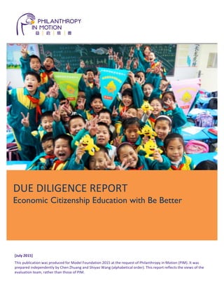 1
	
  
	
  
[July	
  2015]	
  
This	
  publication	
  was	
  produced	
  for	
  Model	
  Foundation	
  2015	
  at	
  the	
  request	
  of	
  Philanthropy	
  in	
  Motion	
  (PIM).	
  It	
  was	
  
prepared	
  independently	
  by	
  Chen	
  Zhuang	
  and	
  Shiyao	
  Wang	
  (alphabetical	
  order).	
  This	
  report	
  reflects	
  the	
  views	
  of	
  the	
  
evaluation	
  team,	
  rather	
  than	
  those	
  of	
  PIM.	
  
	
  
	
  
	
  
	
  
	
  
DUE	
  DILIGENCE	
  REPORT	
  	
  
Economic Citizenship Education with Be Better
 