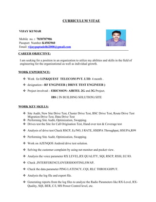 CURRICULUM VITAE
VIJAY KUMAR
Mobile no. : 7838787906
Passport Number-K4502960
Email: vijayguptadelhi2008@gmail.com
————————————————————————————————————
CAREER OBJECTIVE:
I am seeking for a position in an organization to utilize my abilities and skills in the field of
engineering for the organizational as well as individual growth.
WORK EXPERIENCE:
 Work for LINKQUEST TELECOM PVT. LTD. 4 month .
 designation - RF ENGINEER ( DRIVE TEST ENGINEER )
 Project involved: - ERICSSON- AIRTEL 2G and 3G Project.
IBS ( IN BUILDING SOLUTION) SITE
WORK KEY SKILLS:
 Site Audit, New Site Drive Test, Cluster Drive Test, BSC Drive Test, Route Drive Test
Migration Drive Test, Data Drive Test
 Performing Site Audit, Optimization, Swapping.
 Drives test the Site for Call Origination Test, Hand over test & Coverage test
 Analysis of drive test Check RSCP, Ec/NO, I RATE, HSDPA Throughput, HSUPA,R99
 Performing Site Audit, Optimization, Swapping.
 Work on AZENQOS Android drive test solution.
 Solving the customer complaint by using net monitor and pocket view.
 Analysis the voice parameter RX LEVEL,RX QUALITY, SQI, RSCP, RSSI, EC/IO.
 Check ,INTERFERENCE,OVERSHOOTING,SWAP,
 Check the data parameter PING LATENCY, CQI, RLC THROUGHPUT.
 Analysis the log file and export file.
 Generating reports from the log files to analyze the Radio Parameters like RX-Level, RX-
Quality, SQI, BER, C/I, MS Power Control level, etc.
 