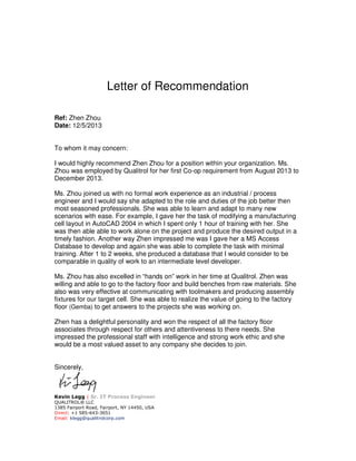 Letter of Recommendation
Ref: Zhen Zhou
Date: 12/5/2013
To whom it may concern:
I would highly recommend Zhen Zhou for a position within your organization. Ms.
Zhou was employed by Qualitrol for her first Co-op requirement from August 2013 to
December 2013.
Ms. Zhou joined us with no formal work experience as an industrial / process
engineer and I would say she adapted to the role and duties of the job better then
most seasoned professionals. She was able to learn and adapt to many new
scenarios with ease. For example, I gave her the task of modifying a manufacturing
cell layout in AutoCAD 2004 in which I spent only 1 hour of training with her. She
was then able able to work alone on the project and produce the desired output in a
timely fashion. Another way Zhen impressed me was I gave her a MS Access
Database to develop and again she was able to complete the task with minimal
training. After 1 to 2 weeks, she produced a database that I would consider to be
comparable in quality of work to an intermediate level developer.
Ms. Zhou has also excelled in “hands on” work in her time at Qualitrol. Zhen was
willing and able to go to the factory floor and build benches from raw materials. She
also was very effective at communicating with toolmakers and producing assembly
fixtures for our target cell. She was able to realize the value of going to the factory
floor (Gemba) to get answers to the projects she was working on.
Zhen has a delightful personality and won the respect of all the factory floor
associates through respect for others and attentiveness to there needs. She
impressed the professional staff with intelligence and strong work ethic and she
would be a most valued asset to any company she decides to join.
Sincerely,
Kevin Legg | Sr. IT Process Engineer
QUALITROL® LLC
1385 Fairport Road, Fairport, NY 14450, USA
Direct: +1 585-643-3651
Email: klegg@qualitrolcorp.com
 