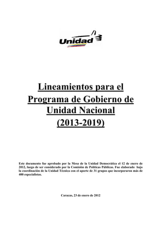 Lineamientos para el
      Programa de Gobierno de
          Unidad Nacional
            (2013-2019)



Este documento fue aprobado por la Mesa de la Unidad Democrática el 12 de enero de
2012, luego de ser considerado por la Comisión de Políticas Públicas. Fue elaborado bajo
la coordinación de la Unidad Técnica con el aporte de 31 grupos que incorporaron más de
400 especialistas.




                              Caracas, 23 de enero de 2012
 