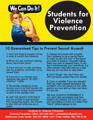Students for Violence Prevention
Violence Prevention Office: 620-235-4831 | pittstatesvp@gmail.com
Safehouse Crisis Center: 620-231-8692 | 24/7 Crisis Hotline: 800-794-9148
10 Guaranteed Tips to Prevent Sexual Assault
1. Don’t put drugs in people’s drinks
in order to control their behavior.
2. When you see someone walking
alone, leave them alone!
3. If you pull over to help someone
with car problems, remember not to
assault them.
4. If you are in an elevator and
someone else gets in, DO NOT
ASSAULT THEM.
5. Remember, people go to the
laundry room to do their laundry. Do
not attempt to molest someone who
is alone in the laundry room.
6. USE THE BUDDY SYSTEM! If
you are not able to stop yourself
from assaulting people, ask a friend
to stay with you while you are in
public.
7. Always be honest with people!
Don’t pretend to be a caring friend
in order to gain the trust of someone
you want to assault. Consider telling
them you plan to assault them. If you
don’t communicate your intentions, the
other person may take that as a sign
that you do not plan to rape them.
8. Don’t forget: You can’t have sex
with someone unless they are awake.
9. Carry a whistle! If you are worried
that you might assault someone “by
accident” you can hand it to the other
person you are with so they can blow
it if you do.
10. And, ALWAYS REMEMBER: If
you don’t ask permission and then
respect the answer the first time, you
are committing a crime no matter how
“into it” others appear to be.
Students for
Violence
Prevention
 