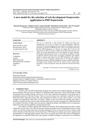 International Journal of Electrical and Computer Engineering (IJECE)
Vol. 9, No. 1, February 2019, pp. 695~703
ISSN: 2088-8708, DOI: 10.11591/ijece.v9i1.pp695-703  695
Journal homepage: http://iaescore.com/journals/index.php/IJECE
A new model for the selection of web development frameworks:
application to PHP frameworks
Khaoula Benmoussa1
, Majida Laaziri2
, Samira Khoulji3
, Mohamed Larbi Kerkeb4
, Abir El Yamami5
1,2,3Information System Engineering Resarch Group, National School of Applied Sciences,
Abdelmalek Essaadi University, Morocco
4Information System Engineering Resarch Group, Faculty of Sciences, Abdelmalek Essaadi University, Morocco
5Laboratory Signals, Distributed Systems and Artificial Intelligence, ENSET Mohammedia,
Hassan II University, Morocco
Article Info ABSTRACT
Article history:
Received Feb 10, 2018
Revised Aug 9, 2018
Accepted Aug 28, 2018
The use of a framework is often essential for medium and large scale
developments, but is also of interest for small developments. PHP has
evolved as the scripting language the most chosen by developers, which has
generated an explosion of PHP frameworks. There is a big debate about what
the best PHP frameworks are, because the simple fact is that not all
frameworks are built for everyone. Indeed, not all frameworks meet the same
needs, and several frameworks can be used together in certain situations.
Choosing the right framework, however, can sometimes be difficult. In order
to make the selection process easier, we propose a pragmatic and complete
model to compare and evaluate the main PHP frameworks. This model is
based on a set of comparison criteria based on the Intrinsic durability,
industrialized solution, technical adaptability, strategy, technical architecture,
and Speed criteria. Results show that the values of these criteria allow
developers to easily and properly choose the framwork that best meets their
needs
Keywords:
CodeIgniter
Laravel
PHP frameworks
PHP frameworks evaluation
Symphony
Zend
Copyright © 2019 Institute of Advanced Engineering and Science.
All rights reserved.
Corresponding Author:
Benmoussa Khaoula,
Information System Engineering Resarch Group,
National School of Applied Sciences, Abdelmalek Essaâdi University,
Mhannech II, B.P 2121 Tetuan, Morocco.
Email: benmoussakhaoula24@gmail.com
1. INTRODUCTION
In recent years, the PHP programming language has evolved as the scripting language of choice by
most developers; there has been an explosion of upcoming PHP frameworks. These framewoorks for PHP
development have multiple benefits, and are one of the most important developments in the design and IT
development practices of the last 20 years. There are several reasons why a developer would like to choose
PHP frameworks, especially because they offer developers the ability to create more complex, secure and
complete web applications faster than ever before. Thanks to their convenient file structure, they make it
possible to organize the files and the code of the developer and to increase its productivity. PHP frameworks
are available in all kinds of shapes and sizes and have targeted developers with different levels of experience,
application needs, hosting capabilities and development time.
The authors [1] declare that the PHP framework facilitates Web programming and makes it better
organized in several ways. First, PHP frameworks increase the productivity of programming because writing
a piece of code that usually takes hours and takes hundreds of lines of code can be done in minutes using
built-in functions of the framework. On the other hand, a PHP framework usually comes with a support team,
documentation or important support forums where users can quickly get answers.The authors [2] emphasize
the importance of using PHP frameworks; they propose a modular workspace, consisting of a set of libraries,
 