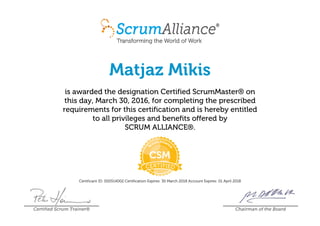 Matjaz Mikis
is awarded the designation Certified ScrumMaster® on
this day, March 30, 2016, for completing the prescribed
requirements for this certification and is hereby entitled
to all privileges and benefits offered by
SCRUM ALLIANCE®.
Certificant ID: 000514002 Certification Expires: 30 March 2018 Account Expires: 01 April 2018
Certified Scrum Trainer® Chairman of the Board
 