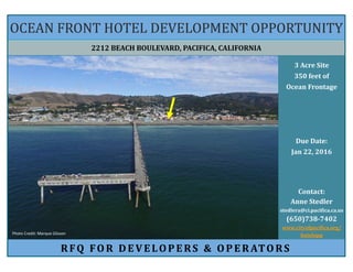 2212 BEACH BOULEVARD, PACIFICA, CALIFORNIA
OCEAN FRONT HOTEL DEVELOPMENT OPPORTUNITY
RFQ FOR DE VE LOPE RS & OPE RATORS
3 Acre Site
350 feet of
Ocean Frontage
Due Date:
Jan 22, 2016
Contact:
Anne Stedler
stedlera@ci.pacifica.ca.us
(650)738-7402
www.cityofpacifica.org/
hoteloppPhoto Credit: Marque Glisson
 