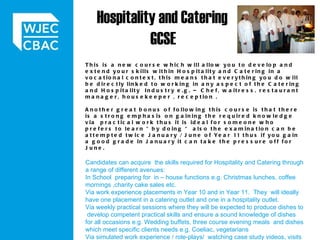 Hospitality and Catering  GCSE    This is a new course which will allow you to develop and extend your skills within Hospitality and Catering in a vocational context, this means that everything you do will be directly linked to working in any aspect of the Catering and Hospitality  Industry e.g. – Chef, waitress, restaurant manager, housekeeper , reception .    Another great bonus of following this course is that there is a strong emphasis on gaining the required knowledge via  practical work thus it is ideal for someone who prefers to learn “by doing “ also the examination can be attempted twice January / June of Year 11 thus if you gain a good grade in January it can take the pressure off for June.   Candidates can acquire  the skills required for Hospitality and Catering through a range of different avenues: In School  preparing for  in – house functions e.g. Christmas lunches, coffee mornings ,charity cake sales etc.  Via work experience placements in Year 10 and in Year 11.  They  will ideally have one placement in a catering outlet and one in a hospitality outlet.  Via weekly practical sessions where they will be expected to produce dishes to  develop competent practical skills and ensure a sound knowledge of dishes for all occasions e.g. Wedding buffets, three course evening meals  and dishes which meet specific clients needs e.g. Coeliac, vegetarians Via simulated work experience / role-plays/  watching case study videos, visits to different outlets etc  