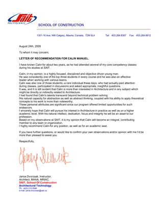 SCHOOL OF CONSTRUCTION
1301-16 Ave. NW Calgary, Alberta, Canada, T2M 0L4 Tel: 403.284.8367 Fax: 403.284.8812
August 24th, 2009
To whom it may concern;
LETTER OF RECOMMENDATION FOR CALIN MANUEL.
I have known Calin for about two years, as he had attended several of my core competency classes
during his studies at SAIT.
Calin, in my opinion, is a highly focused, disciplined and objective driven young man.
He was consistently one of the top three students in every course and he was also an effective
leader when working with various teams.
Calin was also one of those students -a rare individual these days- who had actually paid attention
during classes, participated in discussions and asked appropriate, insightful questions.
It was, and it is still evident that Calin is more than interested in Architecture and in any subject which
might be directly or indirectly related to Architecture.
I had found that Calin's talents transcend beyond technical problem solving.
His natural capacity for abstraction as well as abstract thinking, coupled with his ability to apply theoretical
concepts to his work is more than noteworthy.
These personal attributes are significant since our program offered limited opportunities for such
endeavors.
I sincerely hope that Calin will pursue his interest in Architecture in practice as well as on a higher
academic level. With his natural intellect, dedication, focus and integrity he will be an asset to our
profession.
Based on my observations at SAIT, it is my opinion that Calin will become an integral, contributing
member to any team or organization.
I highly recommend Calin for any position, as well as for an academic seat.
If you have further questions, or would like to confirm your own observations and/or opinion with me I’d be
more than pleased to assist you.
Respectfully,
Janos Dvorzsak, Instructor,
Architect, MAAA, MRAIC.
SAIT, School Of Construction
Architectural Technology
Ph.: (403) 210-5996
e-mail: janos.dvorzsak@sait.ca
 