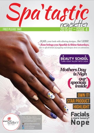 newsletter2015 Q2 – Issue 4
Spatastic
Kuku Hill Osu, Accra
0271538597 / 0244211311
marienoellespa.com
pamperedbymarienoelle
marienoellesspa
marienoellespa
BEAUTY SCHOOL
TURN YOUR TALENT INTO CASH!
Facialsa mere luxury?
Nope
OWN IT!
STAR PRODUCT
HIGHLIGHT
Sparkle & Shine Saturdays.
NAIL your look with alluring designs...for LESS!
Junebringsyou Sparkle&ShineSaturdays.
Get ½ off all kinds of popping nail designs done on extensions.
FREE! Please take
MothersDay
isNigh
our
specials
inside
MothersDay
isNigh
our
specials
inside
 