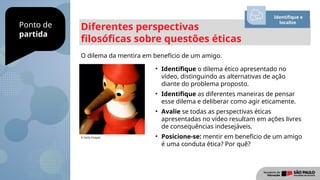 Ponto de
partida
Diferentes perspectivas
filosóficas sobre questões éticas
O dilema da mentira em benefício de um amigo.
Identifique e
localize
• Identifique o dilema ético apresentado no
vídeo, distinguindo as alternativas de ação
diante do problema proposto.
• Identifique as diferentes maneiras de pensar
esse dilema e deliberar como agir eticamente.
• Avalie se todas as perspectivas éticas
apresentadas no vídeo resultam em ações livres
de consequências indesejáveis.
• Posicione-se: mentir em benefício de um amigo
é uma conduta ética? Por quê?
© Getty Images
 