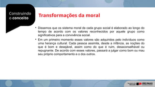 Construindo
o conceito
Transformações da moral

Dissemos que os sistema moral de cada grupo social é elaborado ao longo do
tempo de acordo com os valores reconhecidos por aquele grupo como
significativos para a convivência social.

Em um primeiro momento esses valores são adquiridos pelo indivíduos como
uma herança cultural. Cada pessoa assimila, desde a infância, as noções do
que é bom e desejável, assim como do que é ruim, desaconselhável ou
repugnante. De acordo com esses valores, passará a julgar como bom ou mau
seu próprio comportamento e o dos outros.
 