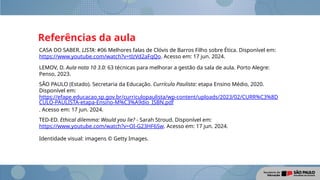 Referências da aula
CASA DO SABER. LISTA: #06 Melhores falas de Clóvis de Barros Filho sobre Ética. Disponível em:
https://www.youtube.com/watch?v=tlzVd2aFqQo. Acesso em: 17 jun. 2024.
LEMOV, D. Aula nota 10 3.0: 63 técnicas para melhorar a gestão da sala de aula. Porto Alegre:
Penso, 2023.
SÃO PAULO (Estado). Secretaria da Educação. Currículo Paulista: etapa Ensino Médio, 2020.
Disponível em:
https://efape.educacao.sp.gov.br/curriculopaulista/wp-content/uploads/2023/02/CURR%C3%8D
CULO-PAULISTA-etapa-Ensino-M%C3%A9dio_ISBN.pdf
. Acesso em: 17 jun. 2024.
TED-ED. Ethical dilemma: Would you lie? - Sarah Stroud. Disponível em:
https://www.youtube.com/watch?v=OI-G23HF6Sw. Acesso em: 17 jun. 2024.
Identidade visual: imagens © Getty Images.
 