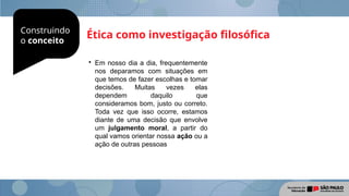 Construindo
o conceito
Ética como investigação filosófica

Em nosso dia a dia, frequentemente
nos deparamos com situações em
que temos de fazer escolhas e tomar
decisões. Muitas vezes elas
dependem daquilo que
consideramos bom, justo ou correto.
Toda vez que isso ocorre, estamos
diante de uma decisão que envolve
um julgamento moral, a partir do
qual vamos orientar nossa ação ou a
ação de outras pessoas
 