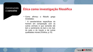 Construindo
o conceito
Ética como investigação filosófica

Como afirmou o filósofo grego
Aristóteles:
“ A características especificas do
homem em comparação com os
outros animais é que somente ele
tem o sentimento do bem e do mal,
do justo e do injusto e de outras
qualidades morais (Política, p.15)
 