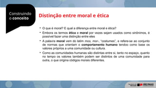 Construindo
o conceito
Distinção entre moral e ética

O que é moral? E qual a diferença entre moral e ética?

Embora os termos ética e moral por vezes sejam usados como sinônimos, é
possível fazer uma distinção entre eles

A palavra moral vem do latim mos, mor-, “costumes”, e refere-se ao conjunto
de normas que orientam o comportamento humano tendoo como base os
valores próprios a uma comunidade ou cultura.

Como as comunidades humanas são distintas entre si, tanto no espaço, quanto
no tempo os valores também podem ser distintos de uma comunidade para
outra, o que origina códigos morais diferentes.
 