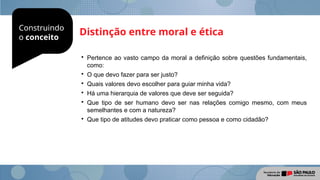 Construindo
o conceito
Distinção entre moral e ética

Pertence ao vasto campo da moral a definição sobre questões fundamentais,
como:

O que devo fazer para ser justo?

Quais valores devo escolher para guiar minha vida?

Há uma hierarquia de valores que deve ser seguida?

Que tipo de ser humano devo ser nas relações comigo mesmo, com meus
semelhantes e com a natureza?

Que tipo de atitudes devo praticar como pessoa e como cidadão?
 
