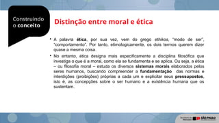 Construindo
o conceito
Distinção entre moral e ética

A palavra ética, por sua vez, vem do grego ethikos, “modo de ser”,
“comportamento”. Por tanto, etimologicamente, os dois termos querem dizer
quase a mesma coisa.

No entanto, ética designa mais especificamente a disciplina filosófica que
investiga o que é a moral, como ela se fundamenta e se aplica. Ou seja, a ética
– ou filosofia moral – estuda os diversos sistemas morais elaborados pelos
seres humanos, buscando compreender a fundamentação das normas e
interdições (proibições) próprias a cada um e explicitar seus pressupostos,
isto é, as concepções sobre o ser humano e a existência humana que os
sustentam.
 