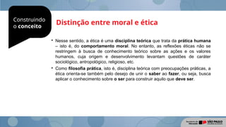 Construindo
o conceito
Distinção entre moral e ética

Nesse sentido, a ética é uma disciplina teórica que trata da prática humana
– isto é, do comportamento moral. No entanto, as reflexões éticas não se
restringem à busca de conhecimento teórico sobre as ações e os valores
humanos, cuja origem e desenvolvimento levantam questões de caráter
sociológico, antropológico, religioso, etc.

Como filosofia prática, isto é, disciplina teórica com preocupações práticas, a
ética orienta-se também pelo desejo de unir o saber ao fazer, ou seja, busca
aplicar o conhecimento sobre o ser para construir aquilo que deve ser.
 