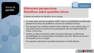 Ponto de
partida
Diferentes perspectivas
filosóficas sobre questões éticas
O dilema da mentira em benefício de um amigo.
• As aulas desta semana propõem refletir sobre a possibilidade de diferentes
perspectivas éticas de problemas comuns da conduta humana.
• Tais perspectivas conferem valores éticos distintos a uma mesma ação. O
que pode parecer correto de uma perspectiva não tem legitimidade de
outra, e vice-versa.
• Assista ao vídeo do próximo slide, buscando distinguir as diferentes
possibilidades de compreensão do problema ético do “dilema da mentira
em benefício de um amigo”.
• Em seguida, responda às questões propostas no slide adiante.
Todos juntos
 